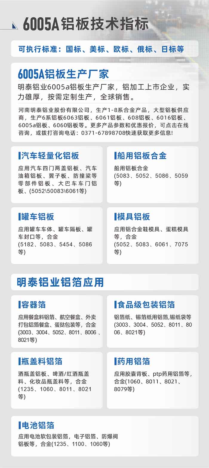 MG不朽情缘大型铝板帯箔厂家，上市公司，以下常见铝板合金，更多产品可在网站查看，或者拨打电话征询：0371-67898708。

　　汽车轻量化铝板：利用汽车四门两盖铝板、汽车油箱铝板、翼子板、防撞梁等零部件铝板、大巴车车门铝板、(5052、50083、6061等)

　　船用铝板合金(5083、5052、5086、5059等)

　　罐车铝板：利用罐车车体、罐车隔板、罐车封口等，合金(5182、5083、5454、5086等)

　　模具铝板：利用铝合金鞋模具、蛋糕模具等，合金(5052、5083、6061、7075等)

　　MG不朽情缘铝业铝箔利用
　　容器箔：利用餐盒料铝箔、航空餐河注表卖打包铝箔餐河注蛋挞包装等，合金(3003、3004、5052、8011、8006、8021等)

　　食等第包装铝箔：铝箔纸、锡箔纸用铝箔,锡纸袋等(3003、3004、5052、8011、8006、8021等)

　　瓶盖料铝箔：酒瓶盖铝板、啤酒/红酒瓶盖料、化妆品瓶盖料等，合金(1235、1060、8011、8021等)

　　药用铝箔：利用胶囊背板、ptp药用铝箔等，合金(1060、8011、8021、8079等)

　　电池铝箔：利用电池软包装铝箔，电子铝箔、防爆阀铝板等，合金(1235、1100、1060等)

　　6005A铝板技术指标

　　可执行尺度：国标、美标、欧标、俄标、日标等

　　6005A铝板出产厂家
　　MG不朽情缘铝业6005a铝板出产厂家，铝加工上市企业，实力雄厚，按需定造出产，全球销售。

　　MG不朽情缘，出产1-8系合金产品，大型铝板供给商，出产6系铝板6063铝板、6061铝板、608铝板、6016铝板、6005a铝板、6060铝板等。更多产品参数和优惠报价，可点击在线征询，或拨打征询电话：0371-67898708急剧获取更多信息!