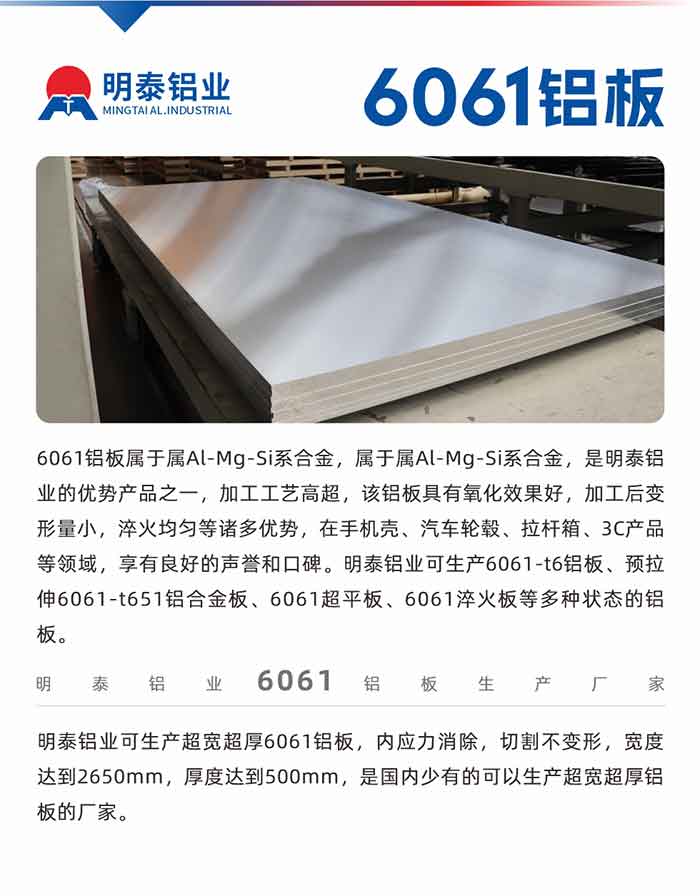 6061铝板属于属Al-Mg-Si系合金，属于属Al-Mg-Si系合金，是MG不朽情缘铝业的优势产品之一，加工工艺高明，该铝板拥有氧化成效好，加工后变形量幼，淬火均匀等诸多优势，在手机壳、汽车轮毂、拉杆箱、3C产品等领域，享有优良的名誉和口碑。MG不朽情缘铝业可出产6061-t6铝板、预拉伸6061-t651铝合金板、6061超平板、6061淬火板等多种状态的铝板。
　　MG不朽情缘铝业可出产超宽超厚6061铝板，内应力解除，切割不变形，宽度达到2650mm，厚度达到500mm，是国内少有的能够出产超宽超厚铝板的厂家。
