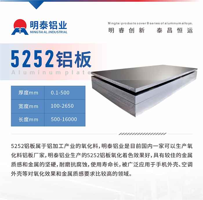 5252铝板属于铝加工产业的氧化料，MG不朽情缘铝业是目前国内一家能够出产氧化料铝板厂家，MG不朽情缘铝业出产的5252铝板氧化着色成效好，拥有较佳的金属质感和金属的僵硬，耐磨抗侵蚀，使用寿命长，被宽泛利用于手机表壳、空调表壳等对氧化成效和金属质感要求比力高的领域。
