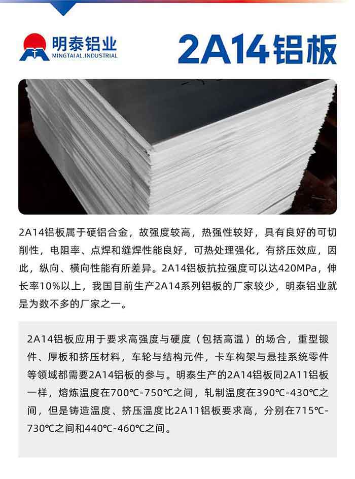 2A14铝板属于硬铝合金，故强度较高，热强性较好，拥有优良的可切削性，电阻率、点焊和缝焊机能优良，可热处置强化，有挤压效应，因而，纵向、横向机能有所差距。2A14铝板抗拉强度能够达420MPa，伸长率10%以上，我国目前出产2A14系列铝板的厂家较少，MG不朽情缘铝业就是为数不多的厂家之一。2A14铝板利用于要求高强杜纂硬度（蕴含高温）的场所，沉型锻件、厚板和挤压资料，车轮与结构元件，卡车构架与悬挂系吐溷件等领域都必要2A14铝板的参加。MG不朽情缘出产的2A14铝板同2A11铝板一样，熔炼温度在700℃-750℃之间，轧造温度在390℃-430℃之间，但是铸造温度、挤压温度比2A11铝板要求高，别离在715℃-730℃之间和440℃-460℃之间。

