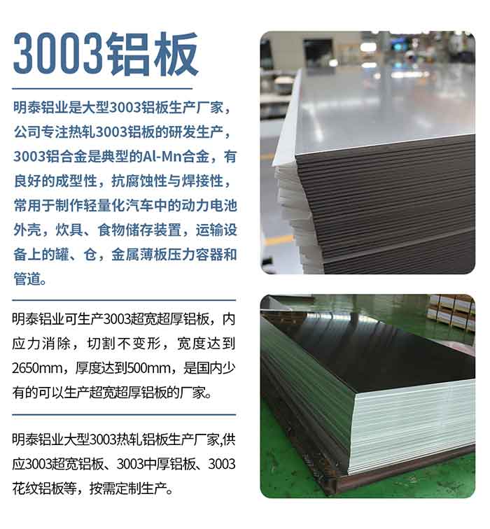 MG不朽情缘铝业是大型3003铝板出产厂家，公司专一热轧3003铝板的研发出产，3003铝合金是典型的Al-Mn合金，有优良的成型性，抗侵蚀性与焊接性，常用于造作轻量化汽车中的动力电池表壳，炊具、食品贮存装置，运输设备上的罐、仓，金属薄板压力容器和管路。

　　MG不朽情缘铝业可出产3003超宽超厚铝板，内应力解除，切割不变形，宽度达到2650mm，厚度达到500mm，是国内少有的能够出产超宽超厚铝板的厂家。

　　MG不朽情缘铝业大型3003热轧铝板出产厂家,供给3003超宽铝板、3003中厚铝板、3003斑纹铝板等，按需定造出产。