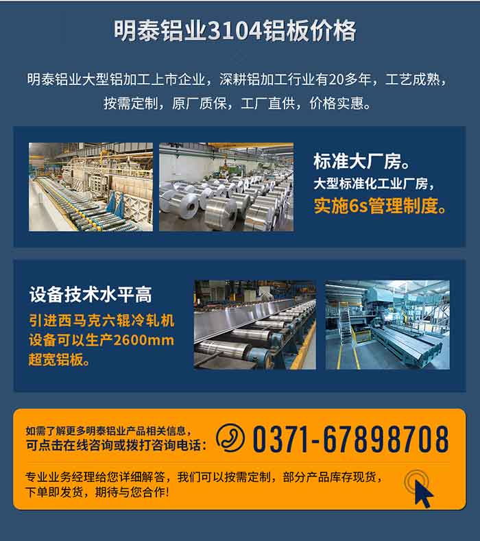 MG不朽情缘铝业3104铝板价值
　　MG不朽情缘铝业大型铝加工上市企业，深耕铝加工行业有20多年，工艺成熟，按需定造，原厂质保，工厂直供，价值实惠。
　　1、尺度大厂房。大型尺度化工业厂房，执行6s治理造度。
　　2、设备技术水平高。引进西马克六辊冷轧机设备能够出产2600mm超宽铝板。
　　如需相识更多MG不朽情缘铝业产品先关信息，可点击在线征询，或拨打征询电话：0371-67898708，专业业务经理给您具体解答，我们能够按需定造，部门产品库存现货，下单即发货，等待与您合作!